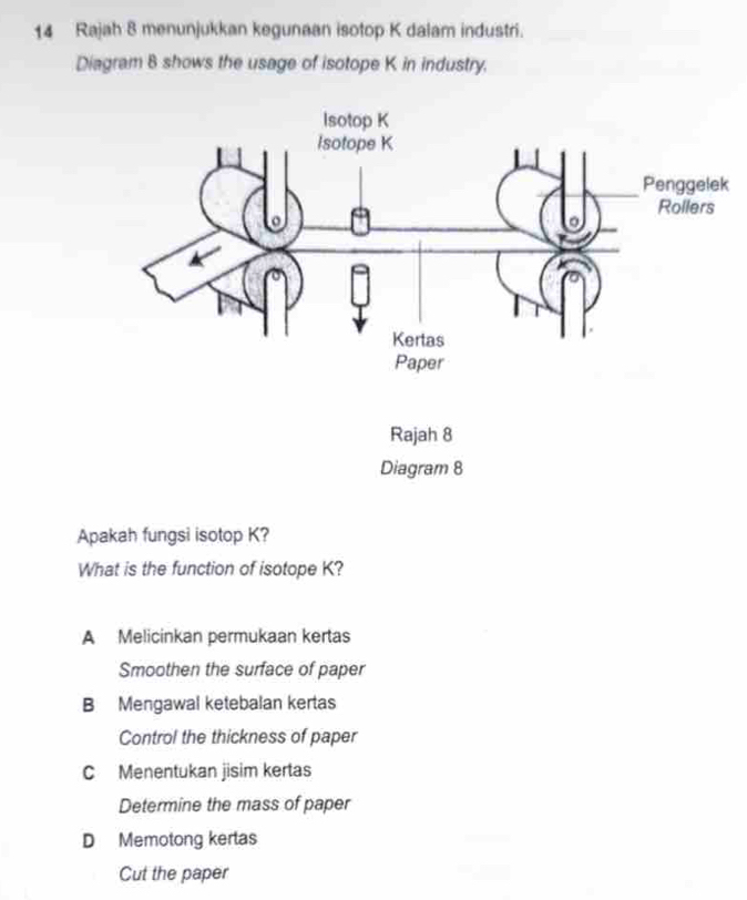 Rajah 8 menunjukkan kegunaan isotop K dalam industri.
Diagram 8 shows the usage of isotope K in industry.
Rajah 8
Diagram 8
Apakah fungsi isotop K?
What is the function of isotope K?
A Melicinkan permukaan kertas
Smoothen the surface of paper
B Mengawal ketebalan kertas
Control the thickness of paper
C Menentukan jisim kertas
Determine the mass of paper
D Memotong kertas
Cut the paper