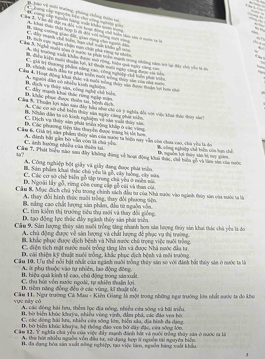 hú  L  C h
Bộ bảo vệ môi trường, phòng chống thiên tai
C. cung cấp nguyên liệu cho công nghiệp giảy
Trng đo
D. cung cấp nguồn hàng xuất khẩu quan trọng
Đ g Đ
Câu 2. Vấn đề đặt ra đổi với hoạt động chế biển lâm sản ở nước ta là
Đy Đị
00
A. khai thác thật hợp lí đi đôi với trồng mới rừng huớn
C. đầy mạnh chế biến, hạn chế xuất khẩu gỗ tròn.
Hòc
B. tăng cường giao đất, giao rừng cho người dân ngos
D. tích cực ngăn chặn nạn chặt phá rừng tự nhiên
4C
t
Câu 3. Nghề nuôi tộm ở nước ta phát triển mạnh trong những năm trở lại đây chủ yếu là đo
Câu  3
A. thị trường xuất khẩu được mở rộng, hiệu quả ngày cảng cao,
N
B. điều kiện nuôi thuận lợi, kĩ thuật nuôi ngày càng được cải tiến
C. giá trị thương phẩm nâng cao, công nghiệp chế biến phát triển.
D. chính sách đầu tư phát triển nuôi trông thủy sản của nhà nước.
Câu 4. Hoạt động khai thác và nuôi trồng thủy sản được thuận lợi hơn nhờ
A. người dân có nhiều kinh nghiệm,
B. dịch vụ thủy sản, công nghệ chế biến.
pt
C. đầy mạnh khai thác rừng ngập mặn,
D. khắc phục được thiên tai, bệnh dịch.
Câu 5. Thuận lợi nào sau đây hầu như chi có dot surd  nghĩa đối với việc khai thác thủy sản?
A. Các cơ sở chế biến thủy sản ngày càng phát triển.
B. Nhân dân ta có kinh nghiệm về sản xuất thủy sản.
C. Dịch vụ thủy sản phát triển rộng khắp ở các vùng.
D. Các phương tiện tàu thuyền được trang bị tốt hơn.
Câu 6. Giả trị sản phẩm thủy sản của nước ta hiện nay vẫn còn chưa cao, chủ yếu là do
A. đánh bắt gần bờ vẫn còn là chủ yếu.
C. ảnh hưởng nhiều của thiên tai. B. công nghiệp chế biến còn hạn chế.
ta?
D. nguồn lợi thủy sản bị suy giảm.
Câu 7. Phát biểu nào sau đây không đúng về hoạt động khai thác, chế biến gỗ và lâm sản của nước
A. Công nghiệp bột giấy và giấy đang được phát triển.
B. Sản phẩm khai thác chủ yếu là gỗ, cây luồng, cây nứa.
C. Các cơ sở chế biến gỗ tập trung chủ yếu ở miền núi.
D. Ngoài lấy gỗ, rừng còn cung cấp gỗ củi và than củi.
Câu 8. Mục đích chủ yếu trong chính sách đầu tư của Nhà nước vào ngành thủy sản của nước ta là
A. thay đổi hình thức nuôi trồng, thay đổi phương tiện.
B. nâng cao chất lượng sản phầm, đầu từ nguồn vốn.
C. tìm kiếm thị trưởng tiêu thụ mới và thay đổi giống.
D. tạo động lực thúc đầy ngành thủy sản phát triển.
Câu 9. Sản lượng thủy sản nuôi trồng tăng nhanh hơn sản lượng thủy sản khai thác chủ yếu là do
A. chủ động được về sản lượng và chất lượng để phục vụ thị trường.
B. khắc phục được dịch bệnh và Nhà nước chú trọng việc nuôi trồng.
C. diện tích mặt nước nuôi trồng tăng lên và được Nhà nước đầu tư.
D. cải thiện kỹ thuật nuôi trồng, khắc phục dịch bệnh và môi trường.
Câu 10. Ưu thế nổi bật nhất của ngành nuôi trồng thủy sản so với đánh bắt thủy sản ở nước ta là
A. ít phụ thuộc vào tự nhiên, lao động đông.
B. hiệu quả kinh tế cao, chủ động trong sảnxuất.
C. thu hút vốn nước ngoài, tự nhiên thuận lợi.
D. tiềm năng đồng đều ở các vùng, kĩ thuật tốt.
Câu 11. Ngư trường Cà Mau - Kiên Giang là một trong những ngư trường lớn nhất nước ta do khu
vực này có
A. các dòng hải lưu, thềm lục địa nông, nhiều cửa sông và bãi triều.
B. bờ biển khúc khuýu, nhiều vùng vịnh, đầm phá, các đảo ven bờ.
C. các dòng hải lưu, nhiều cửa sông lớn, biển sâu, địa hình đa dạng.
D. bờ biển khúc khuỷu, hệ thống đảo ven bờ dày đặc, cửa sông lớn.
Câu 12. Ý nghĩa chủ yếu của việc đầy mạnh đánh bắt và nuôi trồng thủy sản ở nước ta là
A. thu hút nhiều nguồn vốn đầu tư, sử dụng hợp lí nguồn tài nguyên biển.
B. đa dạng hóa sản xuất nông nghiệp, tạo việc làm, nguồn hàng xuất khẩu.
3