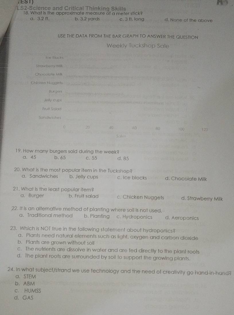 TEST)
LS2-Science and Critical Thinking Skills
18. What is the approximate measure of a meter stick?
a. 3.2 ft. b. 3.2 yards c. 3 ft. long d. None of the above
USE THE DATA FROM THE BAR GRAPH TO ANSWER THE QUESTION
Weekly Tuckshop Sale
Ice Blocks
Strawberry Mill.
Chocolate Milk
Chicken Nuggets
Burgers
Jelly cups
Fruit Salad
Sandwiches
0 20 40 60 80 100 120
Sales
19. How many burgers sold during the week?
a. 45 b. 65 c. 55 d. 85
20. What is the most popular item in the Tuckshop?
a. Sandwiches b. Jelly cups c. Ice blocks d. Chocolate Milk
21. What is the least popular item?
a. Burger b. Fruit salad c. Chicken Nuggets d. Strawberry Milk
22. It is an alternative method of planting where soil is not used.
a.Traditional method b. Planting c. Hydroponics d. Aeroponics
23. Which is NOT true in the following statement about hydroponics?
a. Plants need natural elements such as light, oxygen and carbon dioxide
b. Plants are grown without soil
c. The nutrients are dissolve in water and are fed directly to the plant roots
d. The plant roots are surrounded by soil to support the growing plants.
24. In what subject/strand we use technology and the need of creativity go hand-in-hand?
a、 STEM
b. ABM
c. HUMSS
d. GAS