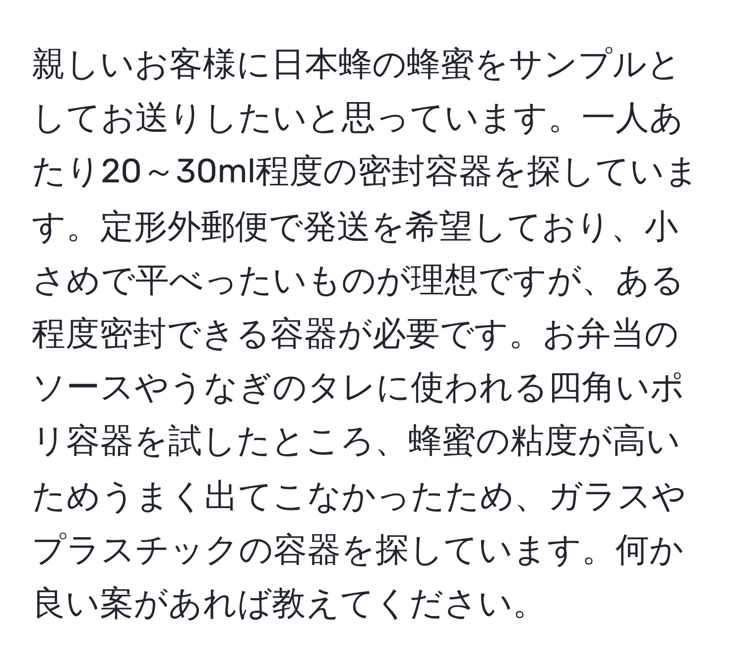 親しいお客様に日本蜂の蜂蜜をサンプルとしてお送りしたいと思っています。一人あたり20～30ml程度の密封容器を探しています。定形外郵便で発送を希望しており、小さめで平べったいものが理想ですが、ある程度密封できる容器が必要です。お弁当のソースやうなぎのタレに使われる四角いポリ容器を試したところ、蜂蜜の粘度が高いためうまく出てこなかったため、ガラスやプラスチックの容器を探しています。何か良い案があれば教えてください。