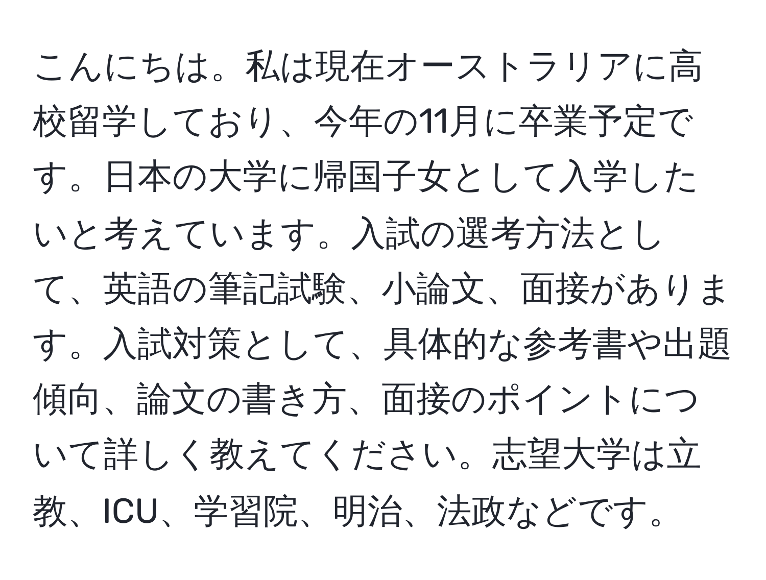 こんにちは。私は現在オーストラリアに高校留学しており、今年の11月に卒業予定です。日本の大学に帰国子女として入学したいと考えています。入試の選考方法として、英語の筆記試験、小論文、面接があります。入試対策として、具体的な参考書や出題傾向、論文の書き方、面接のポイントについて詳しく教えてください。志望大学は立教、ICU、学習院、明治、法政などです。