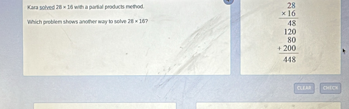 Kara solved 28* 16 with a partial products method. 
Which problem shows another way to solve 28* 16 ?
beginarrayr 28 * 16 hline 48 120 hline 480 +200 hline 448endarray
CLEAR CHECK