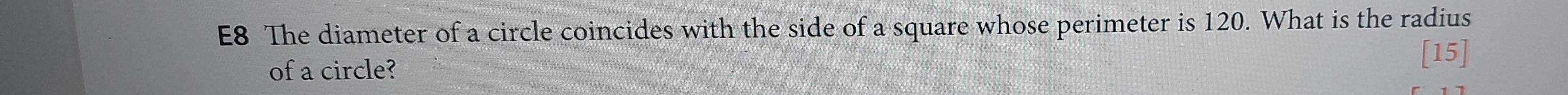 E8 The diameter of a circle coincides with the side of a square whose perimeter is 120. What is the radius 
of a circle? [15]