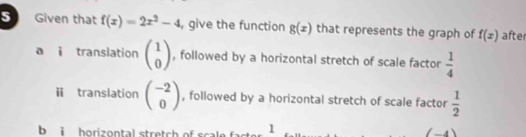 Given that f(x)=2x^2-4 , give the function g(x) that represents the graph of f(x) after
a i translation beginpmatrix 1 0endpmatrix , followed by a horizontal stretch of scale factor  1/4 
ⅱ translation beginpmatrix -2 0endpmatrix , followed by a horizontal stretch of scale factor  1/2 
b i horizontal stretch of scale 1