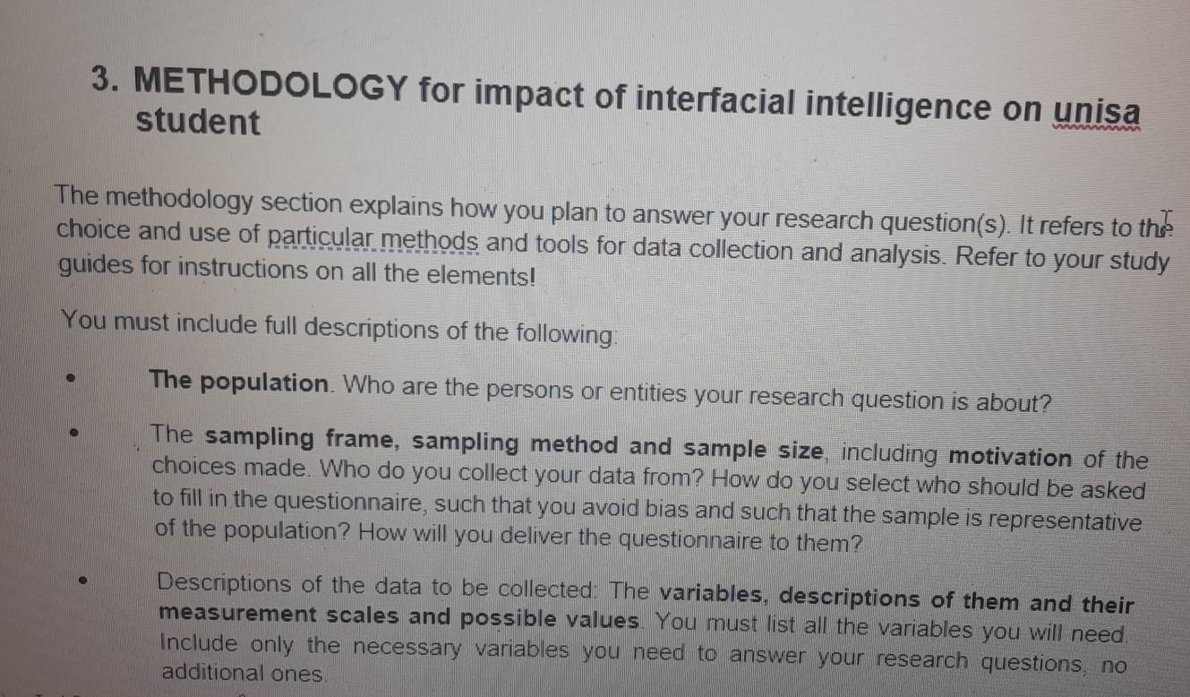 METHODOLOGY for impact of interfacial intelligence on unisa 
student 
The methodology section explains how you plan to answer your research question(s). It refers to the 
choice and use of particular methods and tools for data collection and analysis. Refer to your study 
guides for instructions on all the elements! 
You must include full descriptions of the following: 
The population. Who are the persons or entities your research question is about? 
The sampling frame, sampling method and sample size, including motivation of the 
choices made. Who do you collect your data from? How do you select who should be asked 
to fill in the questionnaire, such that you avoid bias and such that the sample is representative 
of the population? How will you deliver the questionnaire to them? 
Descriptions of the data to be collected: The variables, descriptions of them and their 
measurement scales and possible values. You must list all the variables you will need. 
Include only the necessary variables you need to answer your research questions, no 
additional ones