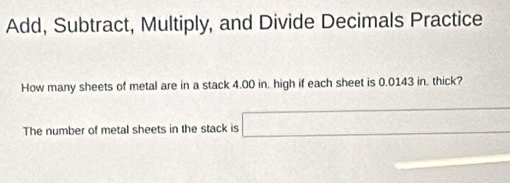 Add, Subtract, Multiply, and Divide Decimals Practice 
How many sheets of metal are in a stack 4.00 in. high if each sheet is 0.0143 in. thick? 
The number of metal sheets in the stack is □