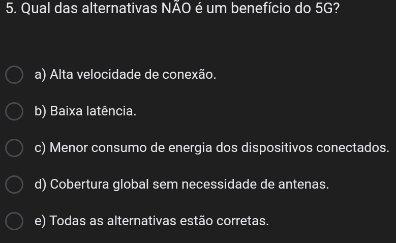 Qual das alternativas NAO é um benefício do 5G?
a) Alta velocidade de conexão.
b) Baixa latência.
c) Menor consumo de energia dos dispositivos conectados.
d) Cobertura global sem necessidade de antenas.
e) Todas as alternativas estão corretas.