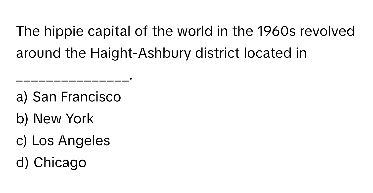 The hippie capital of the world in the 1960s revolved around the Haight-Ashbury district located in _______________.

a) San Francisco
b) New York
c) Los Angeles
d) Chicago