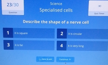 23/30 Science
∞
Question Specialised cells Quiz Timer
Describe the shape of a nerve cell
2
1 it is square it is circular
3 it is fat 4 It is very long
△ Save & exit Continue →