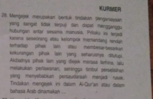 KURMER 
28. Mengejak merupakan bentuk tindakan penganiayaan 
yang sangat tidak terpuji dan dapat mengganggu 
hubungan anıtar sesama manusia. Prilaku ini terjadi 
karena seseörang atau kelompok memandang rendah 
terhadap pihak lain atau membesar-besarkan 
kekurangan pihak lain yang seharusnya. ditutupi 
Akibatrıya pihak lain yang diejek merasa terhina, laiu 
melakukan perlawanan, sehingga tímbul perselishan 
yang menyebabkan persaudaraah menjadi rusak. 
Tindakan mengejek ini dalam Al-Qur'an atau dalam 
bahasa Arab dinamakan_