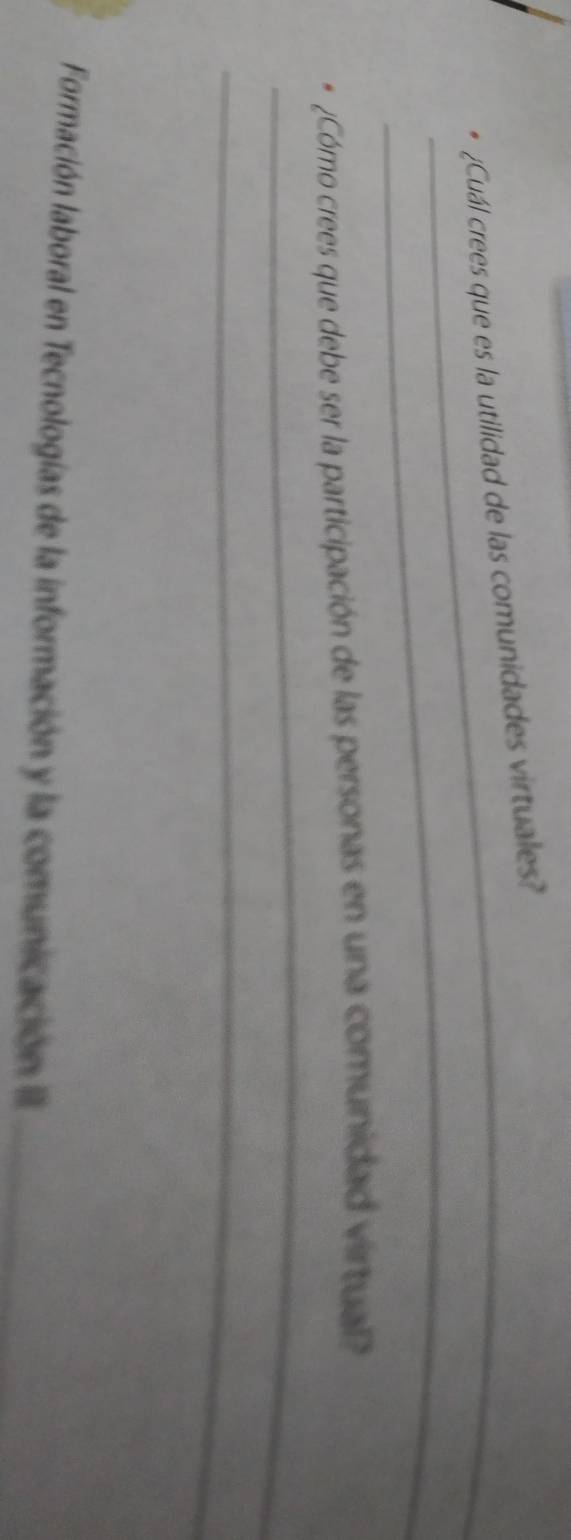 ¿Cuál crees que es la utilidad de las comunidades virtuales? 
_ 
_ 
Cómo crees que debe ser la participación de las personas en una comunidad virtual 
_ 
Formación laboral en Tecnologías de la información y la comunicación I_
