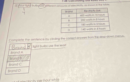 7.4B Calculating Unit kates
⑥ Four light bulbs use different amounts of electricity, as shown in the table.
4 
Complete the sentence by circling the correct answers from the drop-down menus..
Ban 
light bulbs use the least
Brand A
Brand B
Brand C
Brand D
c tric ty per hour while