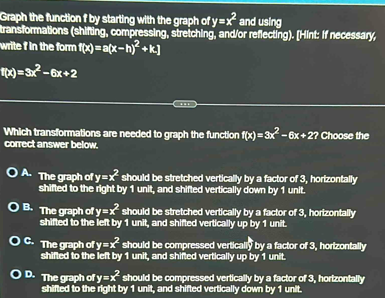 Graph the function f by starting with the graph of y=x^2 and using
transformations (shifting, compressing, stretching, and/or reflecting). [Hint: If necessary,
write f in the form f(x)=a(x-h)^2+k.]
f(x)=3x^2-6x+2.
Which transformations are needed to graph the function f(x)=3x^2-6x+2? ? Choose the
correct answer below.
A. The graph of y=x^2 should be stretched vertically by a factor of 3, horizontally
shifted to the right by 1 unit, and shifted vertically down by 1 unit.
B. The graph of y=x^2 should be stretched vertically by a factor of 3, horizontally
shifted to the left by 1 unit, and shifted vertically up by 1 unit.
C. The graph of y=x^2 should be compressed vertically by a factor of 3, horizontally
shifted to the left by 1 unit, and shifted vertically up by 1 unit.
D. The graph of y=x^2 should be compressed vertically by a factor of 3, horizontally
shifted to the right by 1 unit, and shifted vertically down by 1 unit.