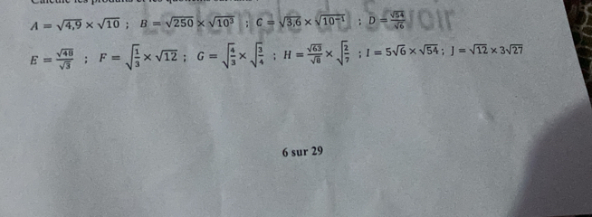 A=sqrt(4,9)* sqrt(10); B=sqrt(250)* sqrt(10^3); C=sqrt(3,6)* sqrt(10^(-1)); D= sqrt(54)/sqrt(6) 
E= sqrt(48)/sqrt(3) ; F=sqrt(frac 1)3* sqrt(12); G=sqrt(frac 4)3* sqrt(frac 3)4; H= sqrt(63)/sqrt(8) * sqrt(frac 2)7; I=5sqrt(6)* sqrt(54); J=sqrt(12)* 3sqrt(27)
6 sur 29