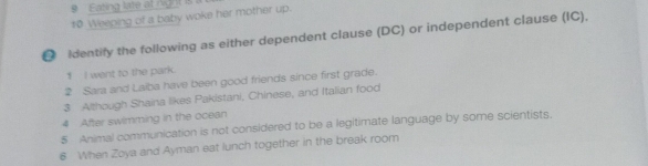 9 'Fating late at ng it is 
t0 Weeping of a baby woke her mother up. 
D identify the following as either dependent clause (DC) or independent clause (IC), 
1 I went to the park. 
2 Sara and Laiba have been good friends since first grade. 
3 Although Shaina likes Pakistani, Chinese, and Italian food 
4 After swimming in the ocean 
5 Animal communication is not considered to be a legitimate language by some scientists. 
6 When Zoya and Ayman eat lunch together in the break room