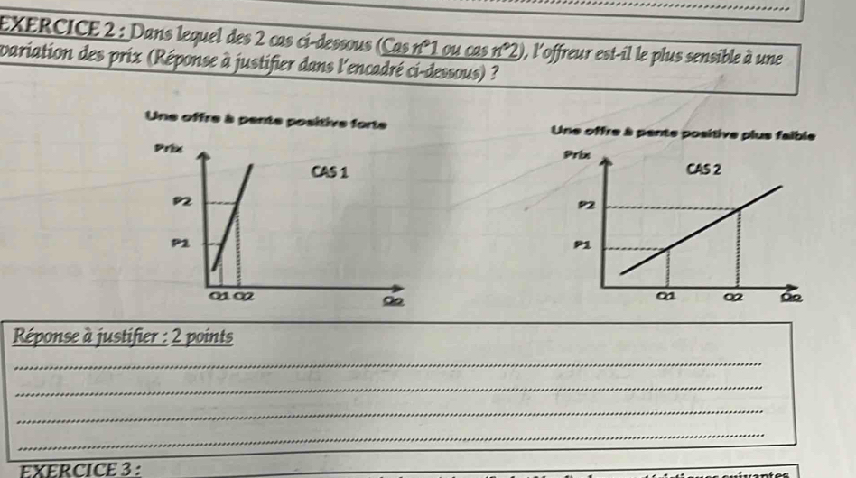 Dans lequel des 2 cas ci-dessous (Cas n°1 ou cas n°2) , l'offreur est-il le plus sensible à une 
variation des prix (Réponse à justifier dans l'encadré ci-dessous) ? 
Une offre à pente positive for Une offre à pente positive p 


Réponse à justifier : 2 points 
_ 
_ 
_ 
_ 
EXERCICE 3 :