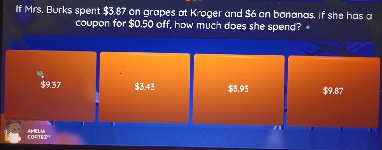 If Mrs. Burks spent $3.87 on grapes at Kroger and $6 on bananas. If she has a
coupon for $0.50 off, how much does she spend? 4
a
$9.37 $3.43 $9.87
$3.93
AMELIA
CORTEZ"