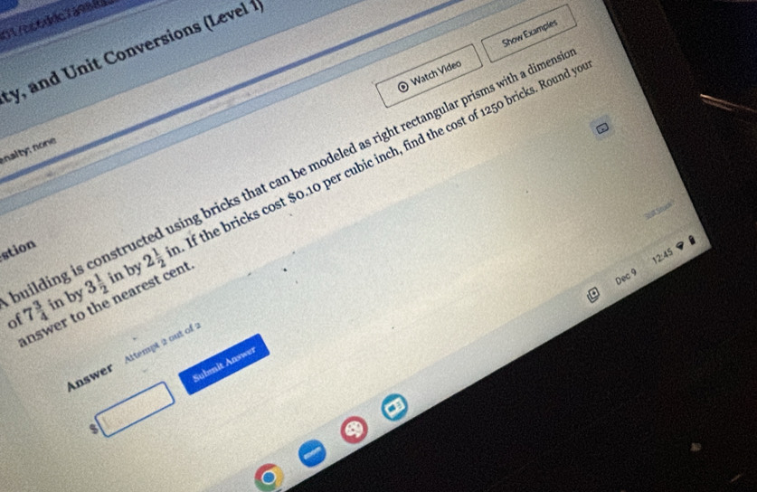 01/cc6ddc7a9884 
y, and Unit Conversions (Level 1 
) Watch Video Show Examples 
nalty: none 
building i bricks that can be modeled as right rectangular prisms with a dimensi 
of 7 3/4 in by 3 1/2 in 2 1/2 in f the bricks cost $0.10 per cubic inch, find the cost of 1250 bricks. Round y 
stion 
2:45 
by 
Dec 9 
inswer to the nearest cent 
Answer Attempt 2 out of 
s Submit Answer
