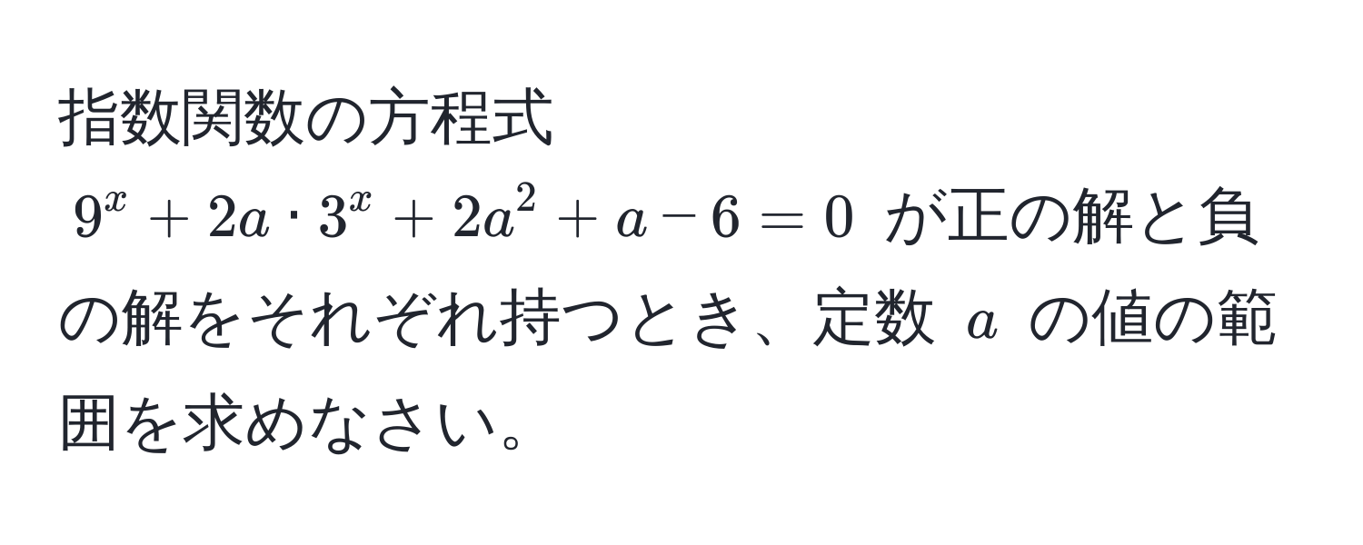 指数関数の方程式 $9^x + 2a · 3^x + 2a^2 + a - 6 = 0$ が正の解と負の解をそれぞれ持つとき、定数 $a$ の値の範囲を求めなさい。