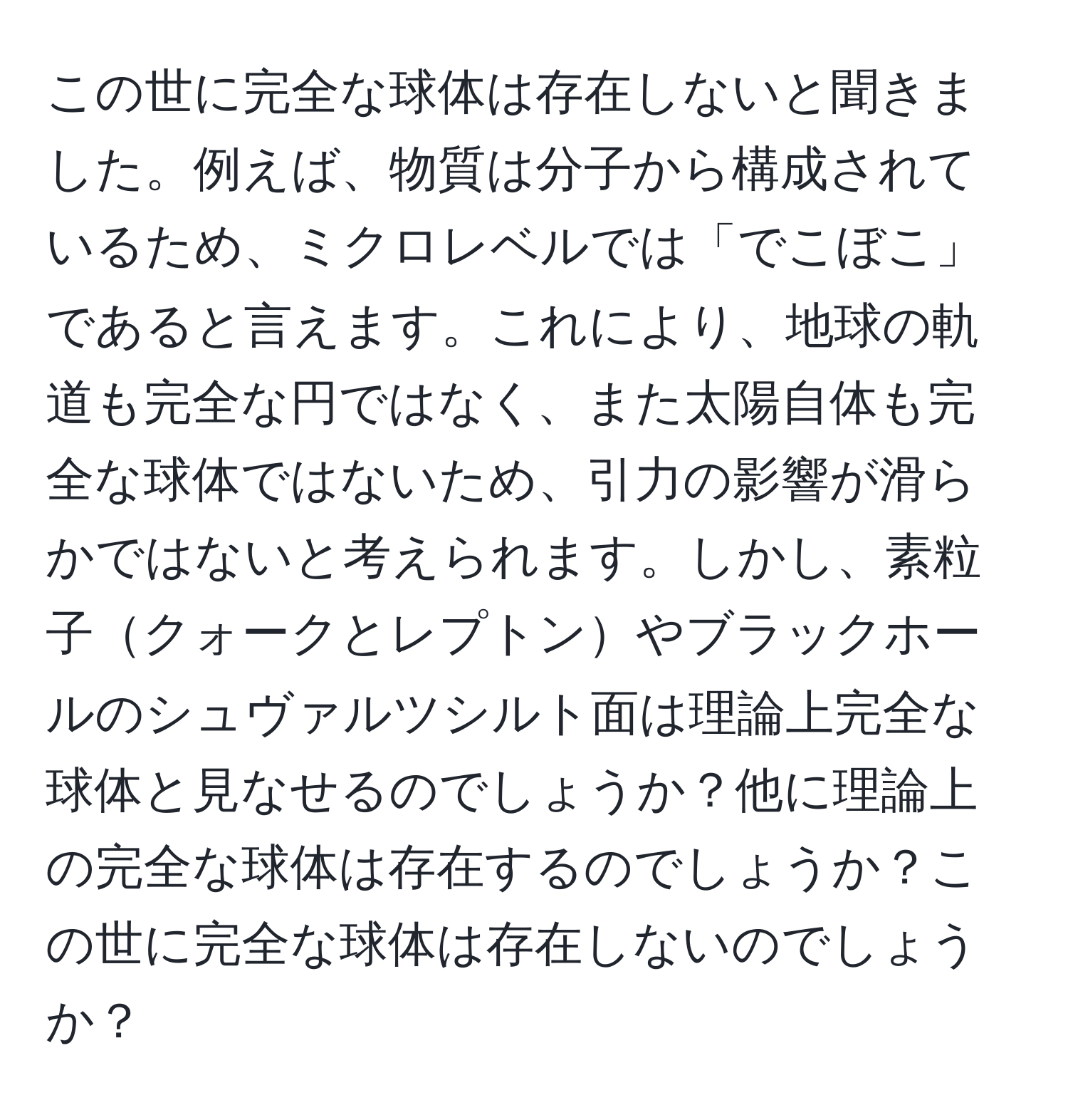 この世に完全な球体は存在しないと聞きました。例えば、物質は分子から構成されているため、ミクロレベルでは「でこぼこ」であると言えます。これにより、地球の軌道も完全な円ではなく、また太陽自体も完全な球体ではないため、引力の影響が滑らかではないと考えられます。しかし、素粒子クォークとレプトンやブラックホールのシュヴァルツシルト面は理論上完全な球体と見なせるのでしょうか？他に理論上の完全な球体は存在するのでしょうか？この世に完全な球体は存在しないのでしょうか？