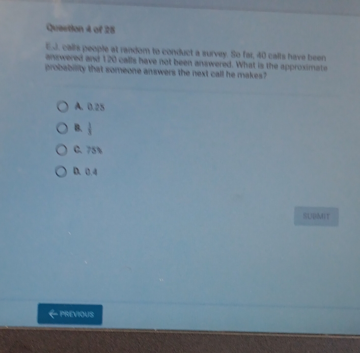 Quection 4 of 28
E.J. calls people at random to conduct a survey. So far, 40 calls have been
answered and 120 calls have not been answered. What is the approximate
probablity that someone answers the next call he makes?
A. 0.25
B. 
C. 75%
D. 0.4
SUBMIT
PREVIOUS