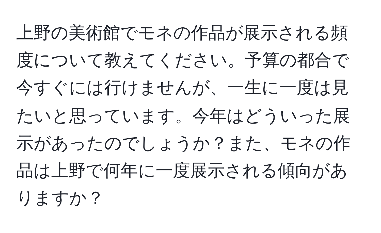 上野の美術館でモネの作品が展示される頻度について教えてください。予算の都合で今すぐには行けませんが、一生に一度は見たいと思っています。今年はどういった展示があったのでしょうか？また、モネの作品は上野で何年に一度展示される傾向がありますか？