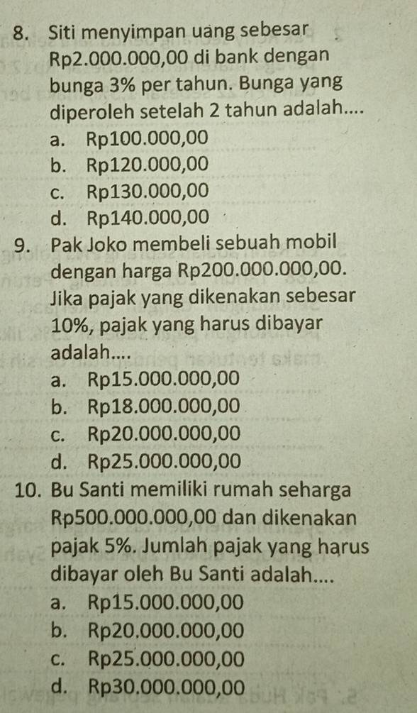 Siti menyimpan uang sebesar
Rp2.000.000,00 di bank dengan
bunga 3% per tahun. Bunga yang
diperoleh setelah 2 tahun adalah....
a. Rp100.000,00
b. Rp120.000,00
c. Rp130.000,00
d. Rp140.000,00
9. Pak Joko membeli sebuah mobil
dengan harga Rp200.000.000,00.
Jika pajak yang dikenakan sebesar
10%, pajak yang harus dibayar
adalah....
a. Rp15.000.000,00
b. Rp18.000.000,00
c. Rp20.000.000,00
d. Rp25.000.000,00
10. Bu Santi memiliki rumah seharga
Rp500.000.000,00 dan dikenakan
pajak 5%. Jumlah pajak yang harus
dibayar oleh Bu Santi adalah....
a. Rp15.000.000,00
b. Rp20.000.000,00
c. Rp25.000.000,00
d. Rp30.000.000,00