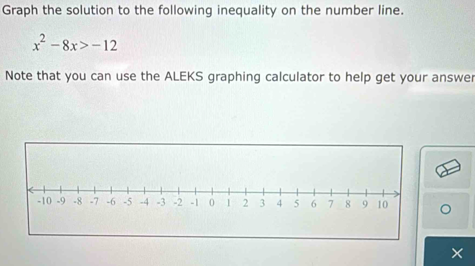 Graph the solution to the following inequality on the number line.
x^2-8x>-12
Note that you can use the ALEKS graphing calculator to help get your answer 
×