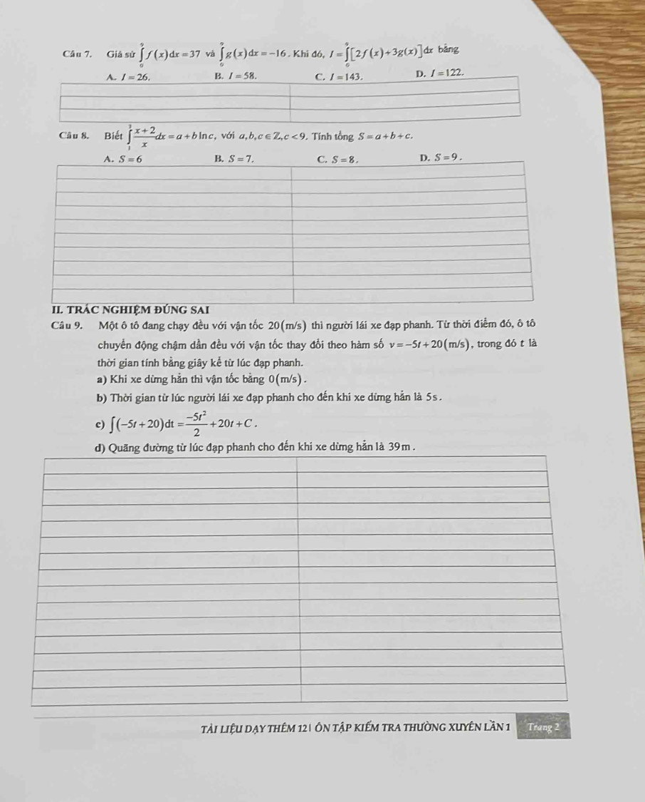 Giâ sử ∈tlimits^9f(x)dx=37 vá ∈t g(x)dx=-16. Khi đó, I=∈tlimits _0^(9[2f(x)+3g(x)] dx bǎng
I=122.
Câu 8. Biết ∈tlimits _1^3frac x+2)xdx=a+bln c. , với a,b,c∈ Z,c<9</tex> . Tính tổng S=a+b+c.
Câu 9. Một ô tô đang chạy đều với vận tốc 20(m/s) thì người lái xe đạp phanh. Từ thời điểm đó, ô tô
chuyển động chậm dần đều với vận tốc thay đổi theo hàm số v=-5t+20(m/s) , trong đó t là
thời gian tính bằng giây kể từ lúc đạp phanh.
a) Khi xe dừng hằn thì vận tốc bằng 0(m/s).
b) Thời gian từ lúc người lái xe đạp phanh cho đến khi xe dừng hẳn là 5s.
c) ∈t (-5t+20)dt= (-5t^2)/2 +20t+C.
ho đến khi xe dừng hẳn là 39m .
tải liệu dạy thêm 12| ôn tập kiếm tra thường xuyên lần 1 Trang 2