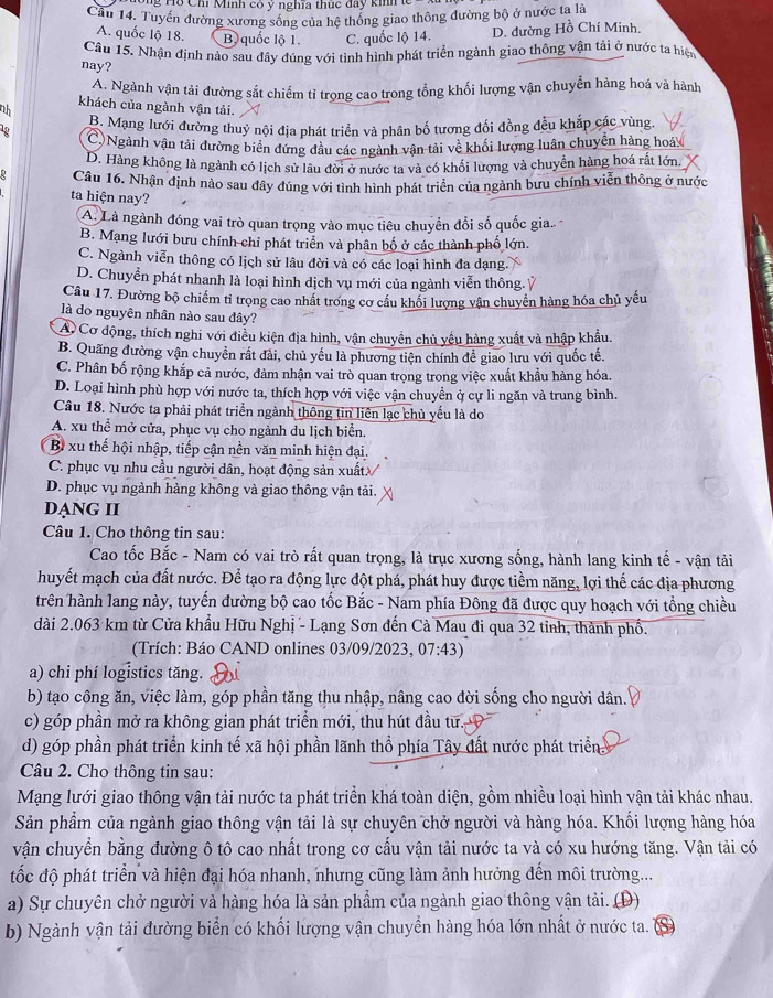 Tổ Chi Minh có y nghĩa thuc đay kih
Cầu 14. Tuyển đường xương sống của hệ thống giao thông đường bộ ở nước ta là
A. quốc lộ 18. B) quốc lộ 1. C. quốc lộ 14. D. đường Hồ Chí Minh,
Câu 15. Nhận định nào sau đây đúng với tình hình phát triển ngành giao thông vận tải ở nước ta hiện
nay?
A. Ngành vận tải đường sắt chiếm tỉ trọng cao trong tổng khối lượng vận chuyển hàng hoá và hành
khách của ngành vận tải.
ah
1p B. Mạng lưới đường thuỷ nội địa phát triển và phân bố tương đối đồng đều khắp các vùng.
C)Ngành vận tải đường biển đứng đầu các ngành vận tải về khối lượng luân chuyển hàng hoáy
D. Hàng không là ngành có lịch sử lâu đời ở nước ta và có khối lượng và chuyển hàng hoá rất lớn.
Câu 16. Nhận định nào sau đây đúng với tình hình phát triển của ngành bưu chính viễn thông ở nước
ta hiện nay?
A. Là ngành đóng vai trò quan trọng vào mục tiêu chuyển đổi số quốc gia.
B. Mạng lưới bưu chính chỉ phát triển và phân bố ở các thành phố lớn.
C. Ngành viễn thông có lịch sử lâu đời và có các loại hình đa dạng.
D. Chuyển phát nhanh là loại hình dịch vụ mới của ngành viễn thông.Ỷ
Câu 17. Đường bộ chiếm tỉ trọng cao nhất trong cơ cầu khối lượng vận chuyển hàng hóa chủ yếu
là do nguyên nhân nào sau đây?
Á Cơ động, thích nghi với điều kiện địa hình, vận chuyển chủ yếu hàng xuất và nhập khẩu.
B. Quang đường vận chuyển rất đài, chủ yếu là phương tiện chính để giao lưu với quốc tế.
C. Phân bố rộng khắp cả nước, đảm nhận vai trò quan trọng trong việc xuất khẩu hàng hóa.
D. Loại hình phù hợp với nước ta, thích hợp với việc vận chuyền ở cự li ngăn và trung bình.
Câu 18. Nước ta phải phát triển ngành thông tin liên lạc chủ yếu là do
A. xu thể mở cửa, phục vụ cho ngành du lịch biển.
Bì xu thế hội nhập, tiếp cận nền văn minh hiện đại.
C. phục vụ nhu cầu người dân, hoạt động sản xuất//
D. phục vụ ngành hàng không và giao thông vận tải.
DạNG II
Câu 1. Cho thông tin sau:
Cao tốc Bắc - Nam có vai trò rất quan trọng, là trục xương sống, hành lang kinh tế - vận tải
huyết mạch của đất nước. Để tạo ra động lực đột phá, phát huy được tiềm năng, lợi thế các địa phương
trên hành lang này, tuyến đường bộ cao tốc Bắc - Nam phía Đông đã được quy hoạch với tổng chiều
dài 2.063 km từ Cửa khẩu Hữu Nghị - Lạng Sơn đến Cà Mau đi qua 32 tỉnh, thành phố.
(Trích: Báo CAND onlines 03/09/2023, 7:43
a) chi phí logistics tăng.
b) tạo công ăn, việc làm, góp phần tăng thu nhập, nâng cao đời sống cho người dân.
c) góp phần mở ra không gian phát triển mới, thu hút đầu tư.
d) góp phần phát triển kinh tế xã hội phần lãnh thổ phía Tây đất nước phát triển
Câu 2. Cho thông tin sau:
Mạng lưới giao thông vận tải nước ta phát triển khá toàn diện, gồm nhiều loại hình vận tải khác nhau.
Sản phẩm của ngành giao thông vận tải là sự chuyên chở người và hàng hóa. Khối lượng hàng hóa
vận chuyển bằng đường ô tô cao nhất trong cơ cấu vận tải nước ta và có xu hướng tăng. Vận tải có
tốc độ phát triển và hiện đại hóa nhanh, nhưng cũng làm ảnh hưởng đến môi trường...
a) Sự chuyên chở người và hàng hóa là sản phẩm của ngành giao thông vận tải. (D)
b) Ngành vận tải đường biển có khối lượng vận chuyển hàng hóa lớn nhất ở nước ta.