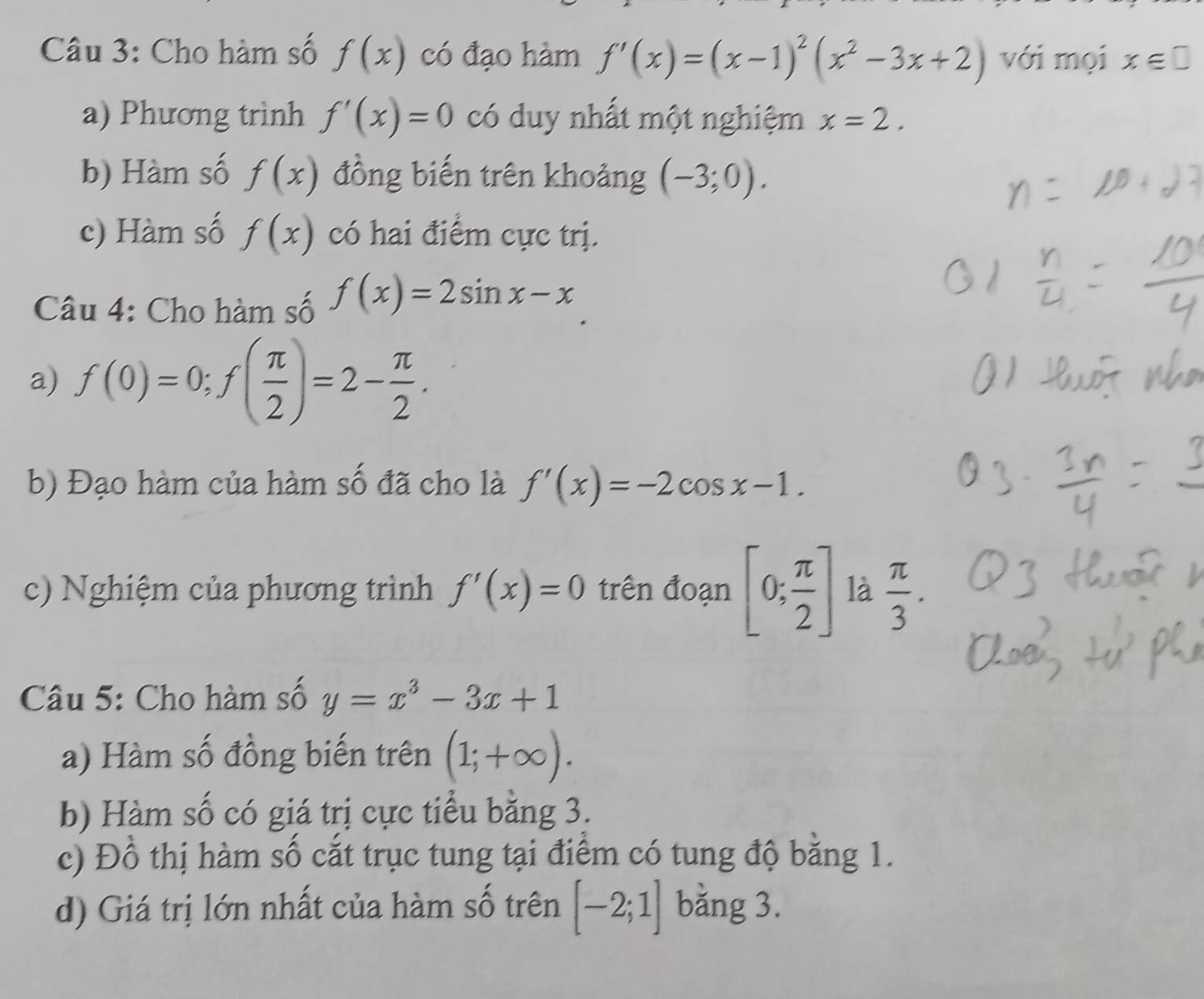 Cho hàm số f(x) có đạo hàm f'(x)=(x-1)^2(x^2-3x+2) với mọi x∈ □
a) Phương trình f'(x)=0 có duy nhất một nghiệm x=2. 
b) Hàm số f(x) đồng biến trên khoảng (-3;0). 
c) Hàm số f(x) có hai điểm cực trị. 
Câu 4: Cho hàm số f(x)=2sin x-x
a) f(0)=0; f( π /2 )=2- π /2 . 
b) Đạo hàm của hàm số đã cho là f'(x)=-2cos x-1. 
c) Nghiệm của phương trình f'(x)=0 trên đoạn [0; π /2 ] là  π /3 . 
Câu 5: Cho hàm số y=x^3-3x+1
a) Hàm số đồng biến trên (1;+∈fty ). 
b) Hàm số có giá trị cực tiểu bằng 3. 
c) Đồ thị hàm số cắt trục tung tại điểm có tung độ bằng 1. 
d) Giá trị lớn nhất của hàm số trên [-2;1] bằng 3.