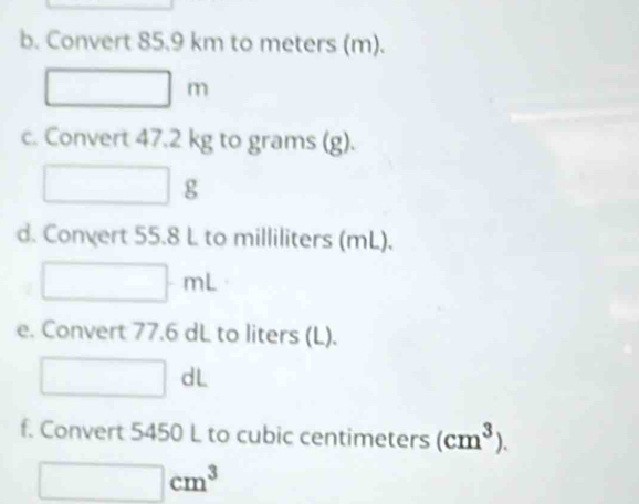 Convert 85.9 km to meters (m).
□ m
c. Convert 47.2 kg to grams (g).
□ g
d. Convert 55.8 L to milliliters (mL).
□ mL
e. Convert 77.6 dL to liters (L).
□ dL
f. Convert 5450 L to cubic centimeters (cm^3).
□ cm^3