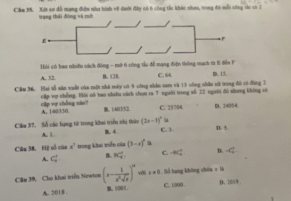 Xét sơ đồ mạng điện như hình vẽ dưới đây có 6 công tắc khác nhau, trong đó mỗi công tắc có 2
trạng thái đóng và mở
Hỏi có bao nhiều cách đóng - mở 6 công tắc đề mạng điện thông mạch từ E đến F
A. 32. B. 128. C. 64. D. 15.
Câu 36. Hai tồ săn xuất của một nhà máy có 9 công nhân nam và 13 công nhân nữ trong đó có đúng 2
cặp vợ chồng. Hỏi có bao nhiêu cách chọn ra 7 người trong số 22 người đỏ nhưng không có
cặp vợ chồng nào?
A. 140350. B. 140352. C. 25704. D. 24054.
Câu 37. Số các hạng tử trong khai triển nhị thức (2x-3)^circ  là D. 5.
A. 1. B. 4. C, 3.
Câu 38. Hệ số của x^7 trong khai triển của (3-x)^9 là
A. C_3^(7. B. 9C_3^7. C. -9C_3^1. D. -C_u^1. 
Câu 39, Cho khai triển Newton (x-frac 1)x^2sqrt(x))^14 với x!= 0. Số hạng không chứa x là
A. 2018. B. 1001. C. 1000. D. 2019.