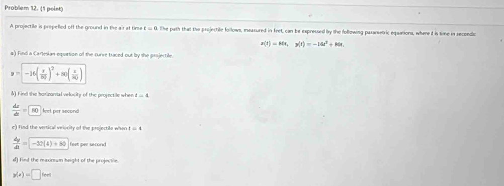 Problem 12. (1 point) 
A projectile is propelled off the ground in the air at time t=0 The path that the projectile follows, measured in feet, can be expressed by the following parametric equations, where & is time in seconds
x(t)=80t, y(t)=-16t^2+80t. 
a) Find a Cartesian equation of the curve traced out by the projectile.
y=-16( x/80 )^2+80( x/80 )
δ) Find the horizontal velocity of the projectile when t=4.
 dx/dt =80 feet per second
e) Find the vertical velocity of the projectile when t=4
 dy/dt =-32(4)+80 feet per second
d) Find the maximum height of the projectile.
y(z)=□ feet