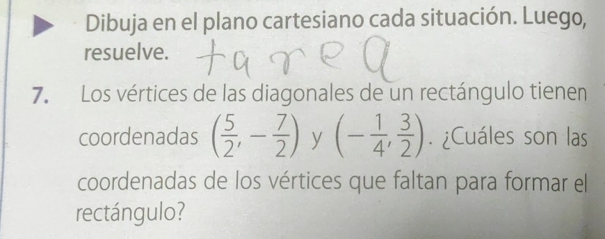 Dibuja en el plano cartesiano cada situación. Luego, 
resuelve. 
7. Los vértices de las diagonales de un rectángulo tienen 
coordenadas ( 5/2 ,- 7/2 ) y (- 1/4 , 3/2 ). ¿Cuáles son las 
coordenadas de los vértices que faltan para formar el 
rectángulo?