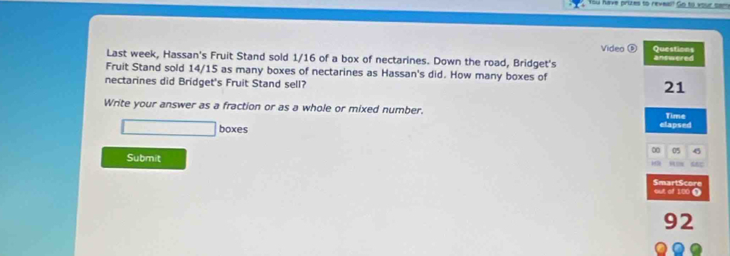 ou have prutes to reveis? Go to your te 
Video Questions 
Last week, Hassan's Fruit Stand sold 1/16 of a box of nectarines. Down the road, Bridget's answered 
Fruit Stand sold 14/15 as many boxes of nectarines as Hassan's did. How many boxes of 
nectarines did Bridget's Fruit Stand sell?
21
Write your answer as a fraction or as a whole or mixed number. 
Time 
boxes 
elapsed
00 05 45
Submit 
SmartScore 
out of 100 0
92