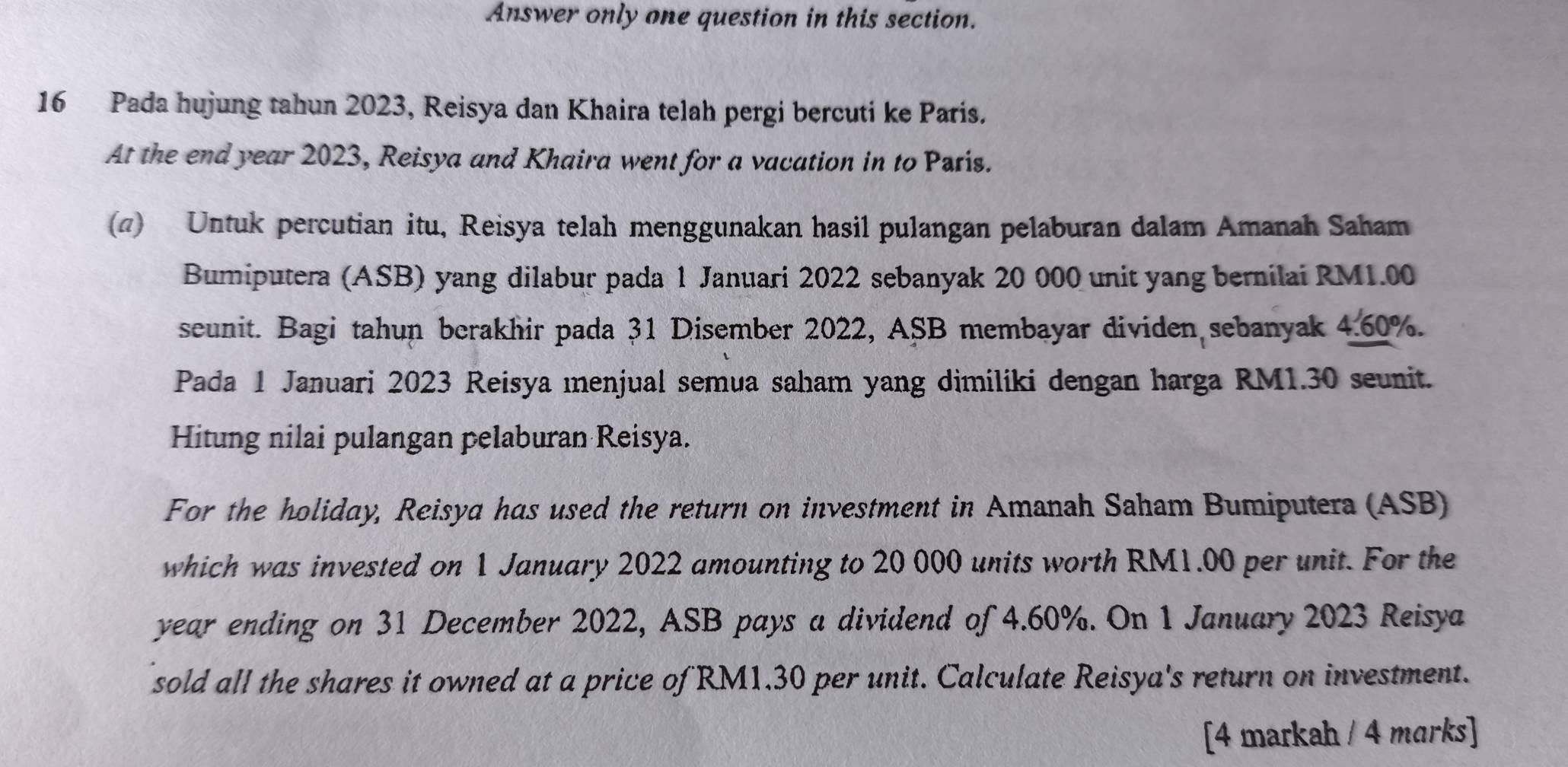 Answer only one question in this section. 
16 Pada hujung tahun 2023, Reisya dan Khaira telah pergi bercuti ke Paris. 
At the end year 2023, Reisya and Khaira went for a vacation in to París. 
(@) Untuk percutian itu, Reisya telah menggunakan hasil pulangan pelaburan dalam Amanah Saham 
Bumiputera (ASB) yang dilabur pada 1 Januari 2022 sebanyak 20 000 unit yang bernilai RM1.00
seunit. Bagi tahun berakhir pada 31 Disember 2022, ASB membayar dividen sebanyak 4.60%. 
Pada 1 Januari 2023 Reisya menjual semua saham yang dimiliki dengan harga RM1.30 seunit. 
Hitung nilai pulangan pelaburan Reisya. 
For the holiday, Reisya has used the return on investment in Amanah Saham Bumiputera (ASB) 
which was invested on 1 January 2022 amounting to 20 000 units worth RM1.00 per unit. For the 
year ending on 31 December 2022, ASB pays a dividend of 4.60%. On 1 January 2023 Reisya 
sold all the shares it owned at a price of RM1.30 per unit. Calculate Reisya's return on investment. 
[4 markah / 4 marks]