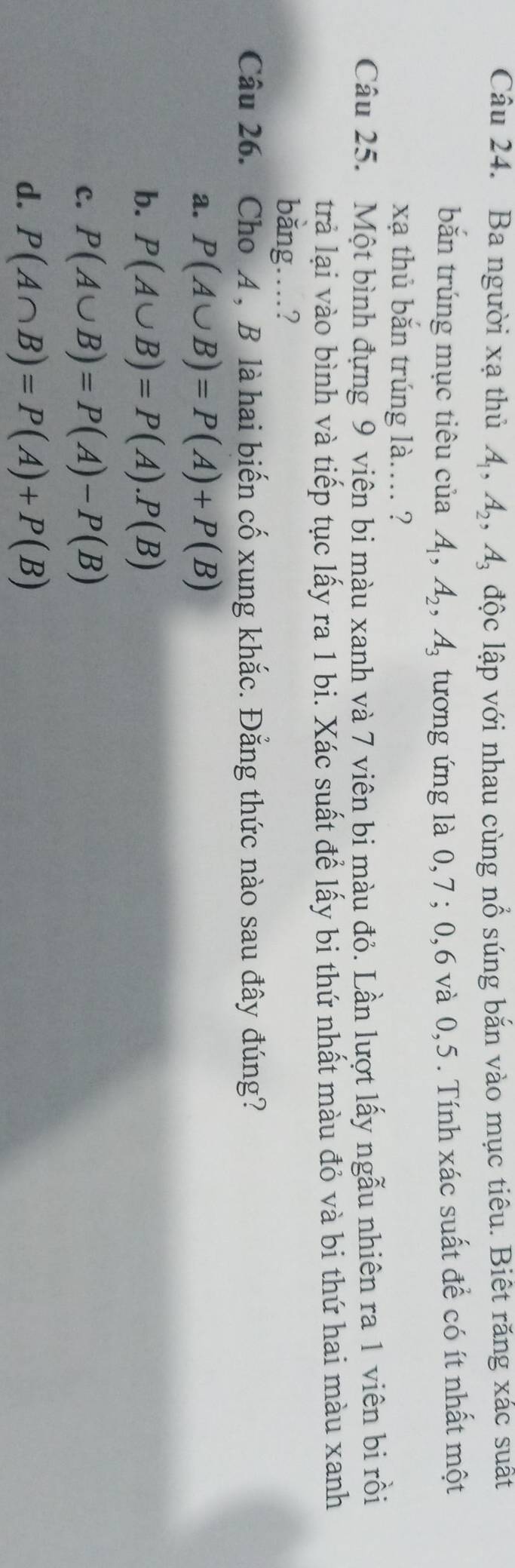 Ba người xạ thủ A_1, A_2, A_3 độc lập với nhau cùng nổ súng bắn vào mục tiêu. Biết răng xác suất
bắn trúng mục tiêu của A_1, A_2, A_3 tương ứng là 0, 7; 0, 6 và 0, 5. Tính xác suất để có ít nhất một
xạ thủ bắn trúng là.... ?
Câu 25. Một bình đựng 9 viên bi màu xanh và 7 viên bi màu đỏ. Lần lượt lấy ngẫu nhiên ra 1 viên bi rồi
trà lại vào bình và tiếp tục lấy ra 1 bi. Xác suất để lấy bi thứ nhất màu đỏ và bi thứ hai màu xanh
bằng…?
Câu 26. Cho A , B là hai biến cố xung khắc. Đẳng thức nào sau đây đúng?
a. P(A∪ B)=P(A)+P(B)
b. P(A∪ B)=P(A).P(B)
c. P(A∪ B)=P(A)-P(B)
d. P(A∩ B)=P(A)+P(B)