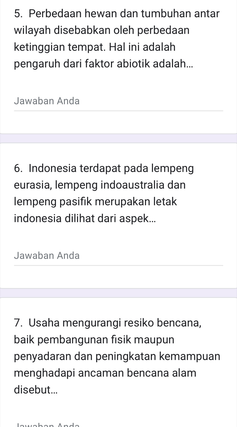 Perbedaan hewan dan tumbuhan antar 
wilayah disebabkan oleh perbedaan 
ketinggian tempat. Hal ini adalah 
pengaruh dari faktor abiotik adalah... 
Jawaban Anda 
6. Indonesia terdapat pada lempeng 
eurasia, lempeng indoaustralia dan 
lempeng pasifik merupakan letak 
indonesia dilihat dari aspek... 
Jawaban Anda 
7. Usaha mengurangi resiko bencana, 
baik pembangunan fisik maupun 
penyadaran dan peningkatan kemampuan 
menghadapi ancaman bencana alam 
disebut...