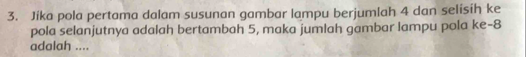 Jíka pola pertama dalam susunan gambar lampu berjumlah 4 dan selisíh ke 
pola selanjutnya adalah bertambah 5, maka jumlah gambar lampu pola ke -8
adalah ....