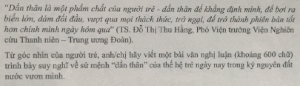 ''Dần thân là một phẩm chất của người trẻ - đẫn thân để khẳng định mình, để bơi ra 
biển lớn, dám đối đầu, vượt qua mọi thách thức, trở ngại, để trở thành phiên bản tốt 
hơn chính mình ngày hôm qua' (TS. Đỗ Thị Thu Hằng, Phó Viện trưởng Viện Nghiên 
cứu Thanh niên - Trung ương Đoàn). 
Từ góc nhìn của người trẻ, anh/chị hãy viết một bài văn nghị luận (khoảng 600 chữ) 
trình bày suy nghĩ về sứ mệnh “dấn thân” của thể hệ trẻ ngày nay trong kỷ nguyên đất 
nước vươn mình.