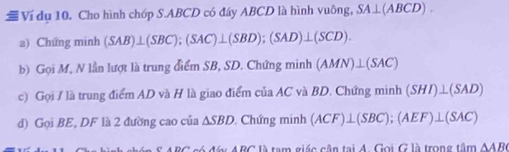 Ví dụ 10. Cho hình chóp S. ABCD có đáy ABCD là hình vuông, SA⊥ (ABCD). 
a) Chứng minh (SAB)⊥ (SBC); (SAC)⊥ (SBD);(SAD)⊥ (SCD). 
b) Gọi M, N lần lượt là trung điểm SB, SD. Chứng minh (AMN)⊥ (SAC)
c) Gọi / là trung điểm AD và H là giao điểm của AC và BD. Chứng minh (SHI)⊥ (SAD)
d) Gọi BE, DF là 2 đường cao của △ SBD Chứng minh (ACF)⊥ (SBC); (AEF)⊥ (SAC)
ARC có đáy ABC là tạm giác cận tại A. Gọi G là trong tâm △ AB