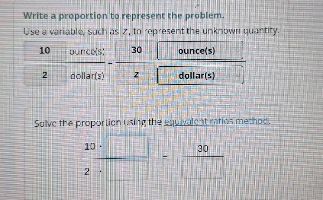 Write a proportion to represent the problem. 
Use a variable, such as Z, to represent the unknown quantity.
 10ounce(s)/2diolar(s) = 30□ ounce(s)/z□ ounce(s) 
Solve the proportion using the equivalent ratios method.
 10· □ /2· □  = 30/□  