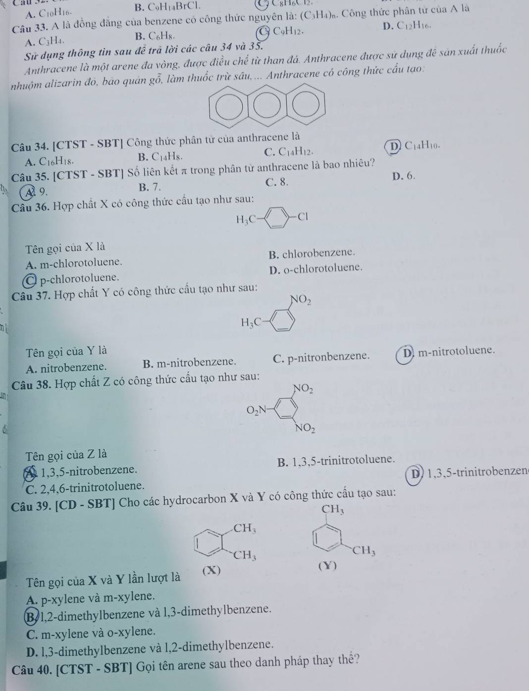 A. C10H16.
B. C₅H₁₄BrCl. C 8HC   
Câu 33. A là đồng đăng của benzene có công thức nguyên là: (C_3H_4)_r % Công thức phân tử của A là
A. C_3 H4.
B. C₆H₈. CH₁2.
D. C_12H_16.
Sử dụng thông tin sau đề trả lời các câu 34 và 35.
Anthracene là một arene đa vòng, được điều chế từ than đá. Anthracene được sử dụng đê sản xuất thuốc
nhuộm alizarin đó, bảo quản gỗ, làm thuốc trừ sâu,... Anthracene có công thức cấu tạo:
Câu 34. [CTST - SBT] Công thức phân tử của anthracene là
A. C16H18. B. C₁4H8. C. C_14H_12 D C14H10.
Câu 35. [CTST - SBT] Số liên kết π trong phân tử anthracene là bao nhiêu?
A 9.
B. 7.
C. 8. D. 6.
Câu 36. Hợp chất X có công thức cầu tạo như sau:
H_3C-□ -Cl
Tên gọi của X là
A. m-chlorotoluene. B. chlorobenzene.
C p-chlorotoluene. D. o-chlorotoluene.
Câu 37. Hợp chất Y có công thức cấu tạo như sau:
NO_2
n
H_3C-□
Tên gọi của Y là D. m-nitrotoluene.
A. nitrobenzene. B. m-nitrobenzene. C. p-nitronbenzene.
Câu 38. Hợp chất Z có công thức cấu tạo như sau:
in
NO_2
O_2N
a
NO_2
Tên gọi của Z là
A 1,3,5-nitrobenzene. B. 1,3,5-trinitrotoluene.
C. 2,4,6-trinitrotoluene. D) 1,3,5-trinitrobenzen
Câu 39. [CD - SBT] Cho các hydrocarbon X và Y có công thức cấu tạo sau:
CH_3
CH_3
CH_3
CH_3
Tên gọi của X và Y lần lượt là (X)
(Y)
A. p-xylene và m-xylene.
B 1,2-dimethylbenzene và l,3-dimethylbenzene.
C. m-xylene và o-xylene.
D. l,3-dimethylbenzene và l,2-dimethylbenzene.
Câu 40. [CTST - SBT] Gọi tên arene sau theo danh pháp thay thế?