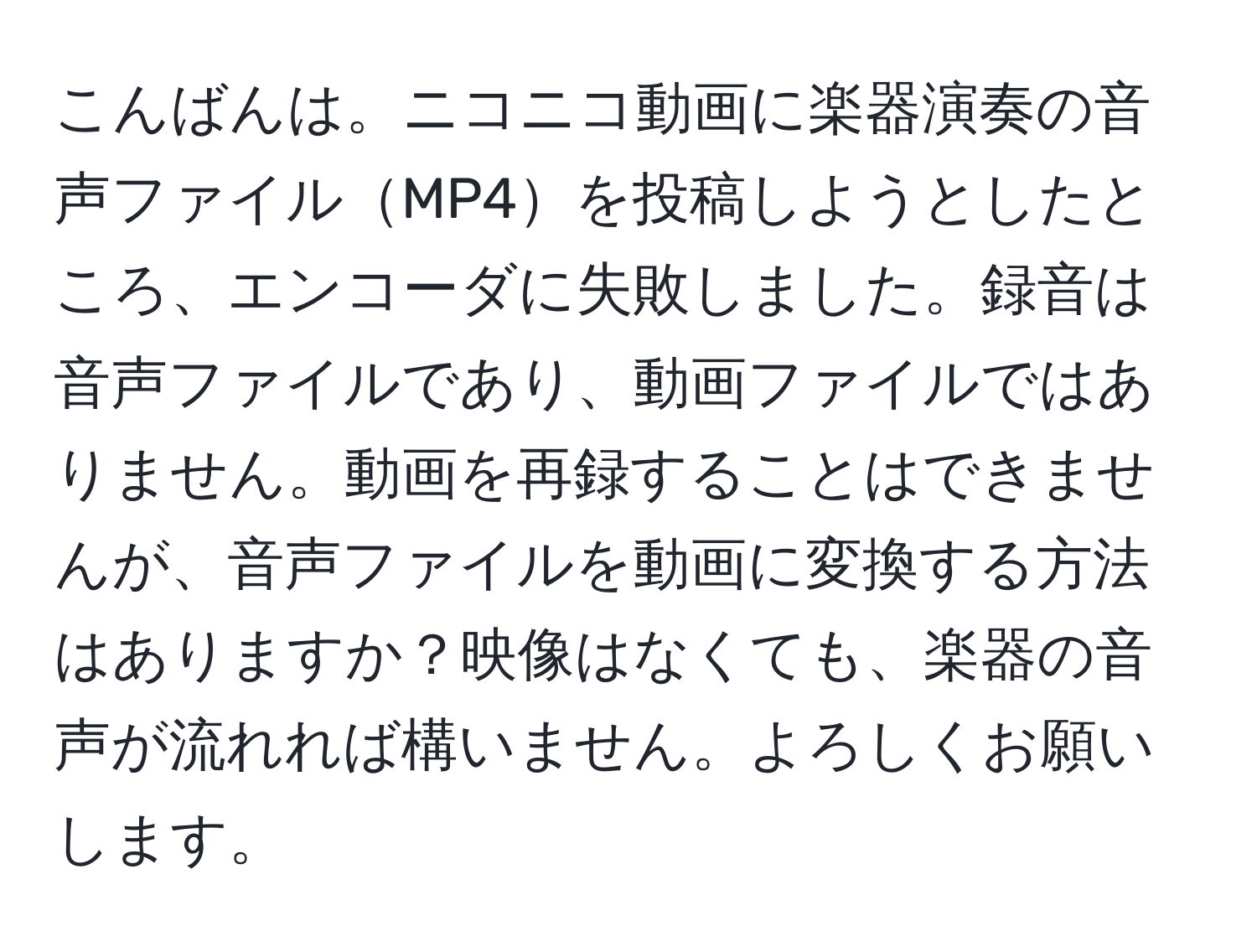 こんばんは。ニコニコ動画に楽器演奏の音声ファイルMP4を投稿しようとしたところ、エンコーダに失敗しました。録音は音声ファイルであり、動画ファイルではありません。動画を再録することはできませんが、音声ファイルを動画に変換する方法はありますか？映像はなくても、楽器の音声が流れれば構いません。よろしくお願いします。