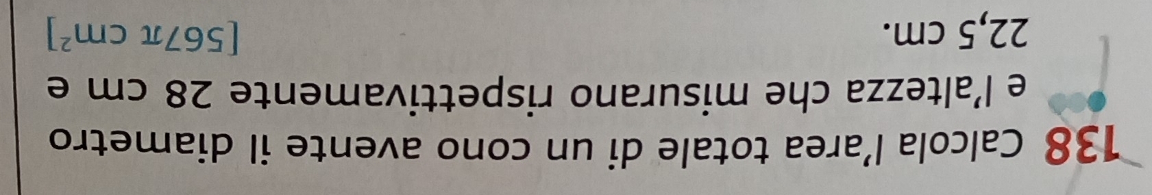 138 Calcola l’area totale di un cono avente il diametro 
e l’altezza che misurano rispettivamente 28 cm e
22,5 cm. [567π cm^2]