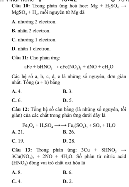 Trong phản ứng hoá học: Mg+H_2SO_4to
MgSO_4+H_2 , mỗi nguyên tử Mg đã
A. nhường 2 electron.
B. nhận 2 electron.
C. nhường 1 electron.
D. nhận 1 electron.
Câu 11: Cho phản ứng:
aFe+bHNO_3to cFe(NO_3)_3+dNO+eH_2O
Các hệ số a, b, c, d, e là những số nguyên, đơn giản
nhất. Tổng (a+b) bằng
A. 4. B. 3.
C. 6. D. 5.
Câu 12: Tổng hệ số cân bằng (là những số nguyên, tối
giản) của các chất trong phản ứng dưới đây là
Fe_3O_4+H_2SO_4to to Fe_2(SO_4)_3+SO_2+H_2O
A. 21. B. 26.
C. 19. D. 28.
Câu 13: Trong phản ứng: 3Cu+8HNO_3 _ 
3Cu(NO_3)_2+2NO+4H_2O. Số phân tử nitric acid
(HNO_3) đóng vai trò chất oxi hóa là
A. 8. B. 6.
C. 4. D. 2.