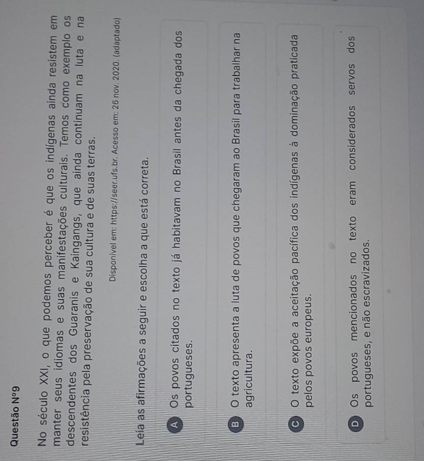 Questão N^o9 
No século XXI, o que podemos perceber é que os indígenas ainda resistem em
manter seus idiomas e suas manifestações culturais. Temos como exemplo os
descendentes dos Guaranis e Kaingangs, que ainda continuam na luta e na
resistência pela preservação de sua cultura e de suas terras.
Disponível em: https://seer.ufs.br. Acesso em: 26 nov. 2020. (adaptado)
Leia as afirmações a seguir e escolha a que está correta.
A Os povos citados no texto já habitavam no Brasil antes da chegada dos
portugueses.
B) O texto apresenta a luta de povos que chegaram ao Brasil para trabalhar na
agricultura.
O O texto expõe a aceitação pacífica dos indígenas à dominação praticada
pelos povos europeus.
D Os povos mencionados no texto eram considerados servos dos
portugueses, e não escravizados.