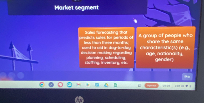 Market segment 
Sales forecasting that 
predicts sales for periods of A group of people who 
less than three months; share the same 
used to aid in day -to- day characteristic(s) (e.g., 
decision making regarding age, nationality, 
planning, scheduling, 
staffing, inventory, etc. gender) 
Skip 
ot Ocl 28 2:00 US 2