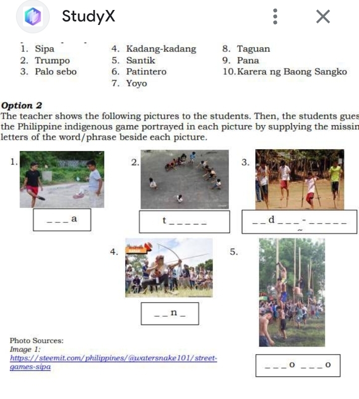 StudyX 
1. Sipa 4. Kadang-kadang 8. Taguan 
2. Trumpo 5. Santik 9. Pana 
3. Palo sebo 6. Patintero 10.Karera ng Baong Sangko 
7. Yoyo 
Option 2 
The teacher shows the following pictures to the students. Then, the students gues 
the Philippine indigenous game portrayed in each picture by supplying the missin 
letters of the word/phrase beside each picture. 
1. 
2 
3 
_a 
_t 
_d _._ 
4 
5. 
__n 
Photo Sources: 
Image 1: 
https://steemit.com/philippines/@watersnake101/street- 
games-sipa _o _0